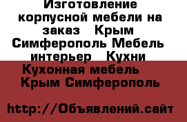 Изготовление корпусной мебели на заказ - Крым, Симферополь Мебель, интерьер » Кухни. Кухонная мебель   . Крым,Симферополь